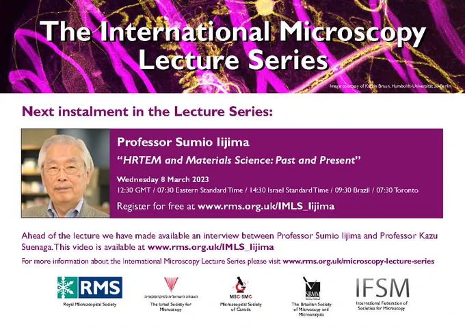 Microscopy image background with the title “the international microscopy lecture series”. A photo of Professor Sumio Iijima is shown indicating that the lecture series next talk will be with them. A talk title “HRTEM and Materials Science: Past and Present” is provided with a time Wednesday March 8 2023, 12:30 GMT / 07:30 EST / 14:30 IST. Registration is free and can be done at the website <www. rms.org.uk/ IMLS_Iijima >. Photos of the logos of the four organizing societies are present, being the Royal Microscopy Society, the Israel Society for Microscopy, the Microscopical Society of Canada, and the Brazilian Society of Microscopy and Microanalysis, as well as the logo of the International Federation of Societies for Microscopy. 