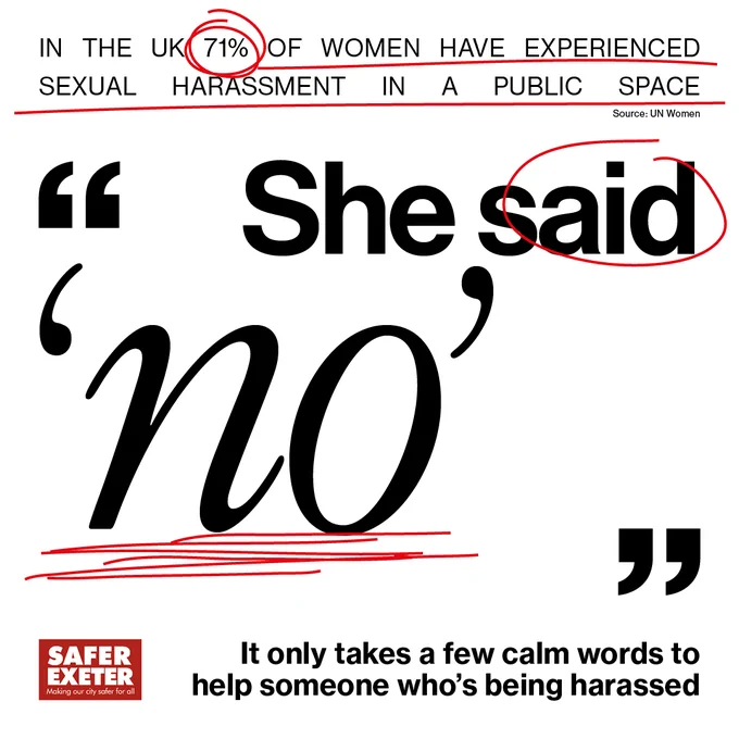 An image that looks like a newspaper text with red lines to underline and circle certain bits of text. At the top in smaller writing it says: "In the UK 71% of women have experienced sexual harassment in a public space." In large text in the centre of the graphic is a quotations saying: "She said no." At the bottom in smaller text, next to the Safer Exeter logo is text saying: "It only takes a few calm words to help someone who's being harassed."