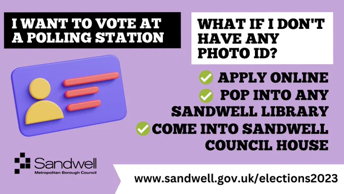 I want to vote at a polling station
what if i don't have any 
photo ID?
Apply online
Pop into any Sandwell library
Come into Sandwell Council House
www.sandwell.gov.uk/elections2023