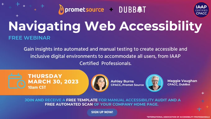 Navigating Web Accessibility Free Webinar. Gain insights into automated and manual testing to create accessible and inclusive digital
environment to accommodate all users, from IAAP Certified Professionals.
You will: Learn a range of potential barriers to accessibility,
understand how and what content complies with ADA accessibility
guidelines, fill in knowledge gaps through a Q&A session with certified
accessibility experts, receive tools to move your accessibility
compliance efforts forward. Ashley Burns, CPACC with Promet Source and Maggie Vaughan, CPACC with DubBot. Thursday, March 30 at 10 a.m. CST.
Join and receive a free template for manual accessibility audit and a
free automated scan of your company home page.