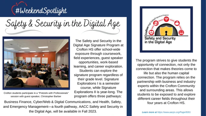 The Safety and Security in the Digital Age Signature Program at Crofton HS offer school-wide exposure through coursework, field experiences, guest speaker opportunities, work-based learning, and career exploration. Students can explore the signature program regardless of their grade level. Signature Explorations I is a semester course, while Signature Explorations II is year-long. The program offers three pathways: Business Finance, Cyber/Web & Digital Communications, and Health, Safety, and Emergency Management—a fourth pathway, AACC Safety and Security in the Digital Age, will be available in Fall 2023.The program strives to give students the opportunity of connection, not only the connection that makes theories come to life but also the human capital connection. The program relies on the partnership with business and industry experts within the Crofton Community and surrounding areas. This allows students to be exposed to and explore different career fields throughout their 4 years.