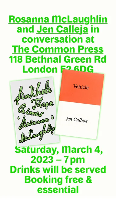 A white poster with acid green text. A book event with Rosanna McLaughlin and Jen Calleja at The Common Press in Bethnal Green, Sat 4 March from 7pm. Drinks will be served, booking free and essential. Two book covers, one with slimy melting green text called Sinkhole and an orange and white book called Vehicle