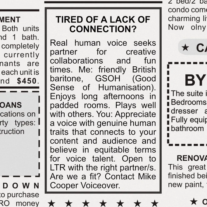 Image shows a lonely hearts ad from a newspaper. The text reads: TIRED OF A LACK OF CONNECTION? 
Real human voice seeks partner for creative collaborations and fun times. Me: friendly British baritone, GSOH (Good Sense of Humanisation). Enjoys long afternoons in padded rooms. Plays well with others. You: Appreciate a voice with genuine human traits that connects to your content and audience and believe in equitable terms for voice talent. Open to LTR with the right partner/s.  Are we a fit? Contact Mike Cooper Voiceover.