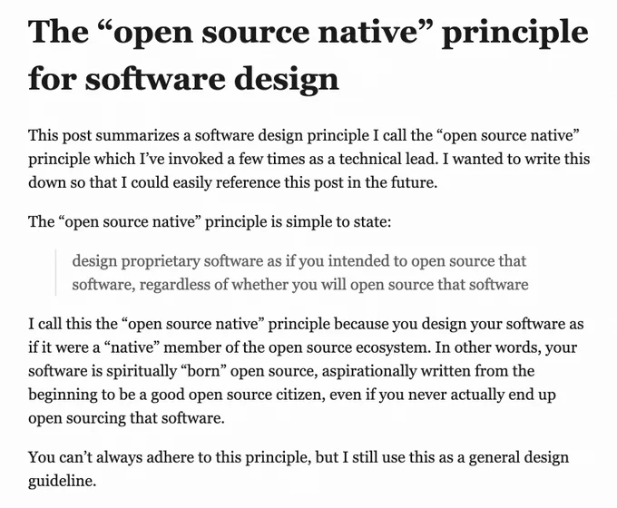 # The "open source native" principle for software design

This post summarizes a software design principle I call the "open source native" principle which I've invoked a few times as a technical lead.  I wanted to write this down so that I could easily reference this post in the future.

The "open source native" principle is simple to state:

> design proprietary software as if you intended to open source that software, regardless of whether you will open source that software

I call this the "open source native" principle because you design your software as if it were a "native" member of the open source ecosystem.  In other words, your software is spiritually "born" open source, aspirationally written from the beginning to be a good open source citizen, even if you never actually end up open sourcing that software.

You can't always adhere to this principle, but I still use this as a general design guideline.