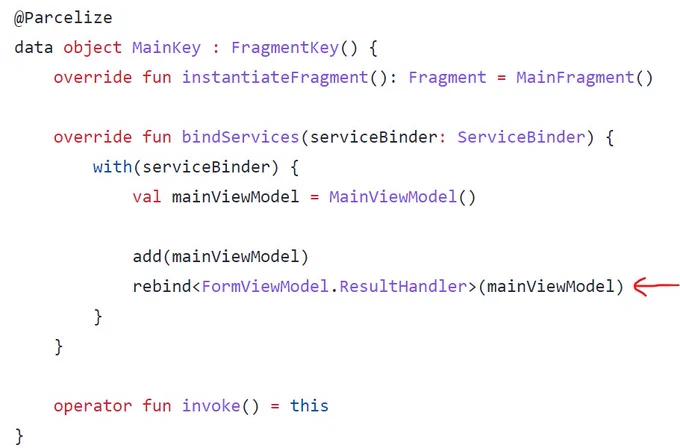 @Parcelize
data object MainKey : FragmentKey() {
    override fun instantiateFragment(): Fragment = MainFragment()

    override fun bindServices(serviceBinder: ServiceBinder) {
        with(serviceBinder) {
            val mainViewModel = MainViewModel()

            add(mainViewModel)
            rebind<FormViewModel.ResultHandler>(mainViewModel)
        }
    }

    operator fun invoke() = this
}