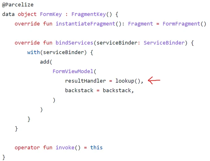 @Parcelize
data object FormKey : FragmentKey() {
    override fun instantiateFragment(): Fragment = FormFragment()

    override fun bindServices(serviceBinder: ServiceBinder) {
        with(serviceBinder) {
            add(
                FormViewModel(
                    resultHandler = lookup(),
                    backstack = backstack,
                )
            )
        }
    }

    operator fun invoke() = this
}