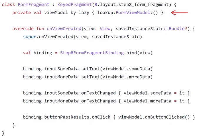 class FormFragment : KeyedFragment(R.layout.step8_form_fragment) {
    private val viewModel by lazy { lookup<FormViewModel>() }

    override fun onViewCreated(view: View, savedInstanceState: Bundle?) {
        super.onViewCreated(view, savedInstanceState)

        val binding = Step8FormFragmentBinding.bind(view)

        binding.inputSomeData.setText(viewModel.someData)
        binding.inputMoreData.setText(viewModel.moreData)

        binding.inputSomeData.onTextChanged { viewModel.someData = it }
        binding.inputMoreData.onTextChanged { viewModel.moreData = it }

        binding.buttonPassResults.onClick { viewModel.onButtonClicked() }
    }
}