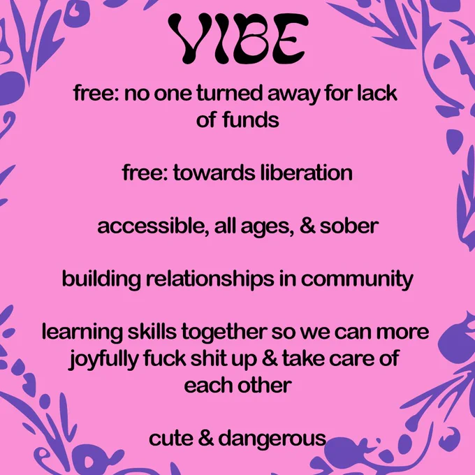 VIBE 

free: no one turned away for lack of funds

free: towards liberation

accessible, all ages, & sober

building relationships in community

learning skills together so we can more joyfully fuck shit up & take care of each other

cute & dangerous