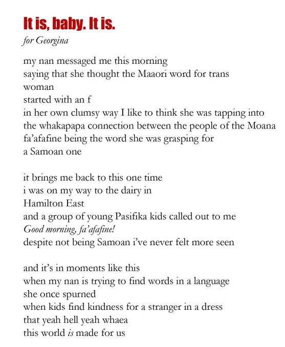 It is, baby. It is.
for Georgina
my nan messaged me this morning 
saying that she thought the Maaori word for trans 
woman 
started with an f 
in her own clumsy way I like to think she was tapping into
the whakapapa connection between the people of the Moana 
fa’afafine being the word she was grasping for 
a Samoan one

it brings me back to this one time 
i was on my way to the dairy in
Hamilton East
and a group of young Pasifika kids called out to me
Good morning, fa’afafine! 
despite not being Samoan i’ve never felt more seen

and it’s in moments like this
when my nan is trying to find words in a language 
she once spurned 
when kids find kindness for a stranger in a dress 
that yeah hell yeah whaea
this world is made for us 
