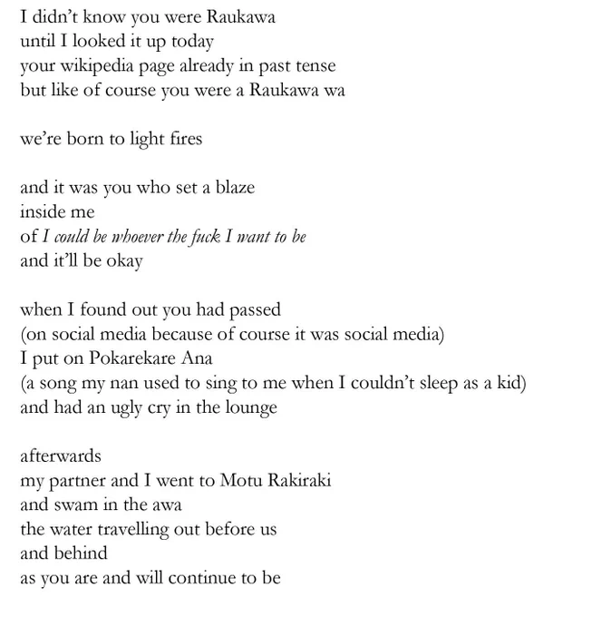 I didn’t know you were Raukawa 
until I looked it up today
your wikipedia page already in past tense
but like of course you were a Raukawa wa 

we’re born to light fires

and it was you who set a blaze 
inside me
of I could be whoever the fuck I want to be
and it’ll be okay

when I found out you had passed
(on social media because of course it was social media)
I put on Pokarekare Ana 
(a song my nan used to sing to me when I couldn’t sleep as a kid)
and had an ugly cry in the lounge

afterwards 
my partner and I went to Motu Rakiraki
and swam in the awa
the water travelling out before us
and behind
as you are and will continue to be
