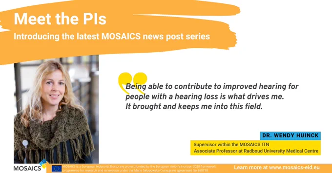 Meet the PIs - Introducing the latest MOSAICS news post series
Pictured is Dr. Wendy Huinck, supervisor within the MOSAICS ITN and Associate Professor at Radboud University Medical Centre. She says "Being able to contribute to improved hearing for people with a hearing loss is what drives me. It brought and keeps me into this field."

Learn more at www.mosaics-eid.eu