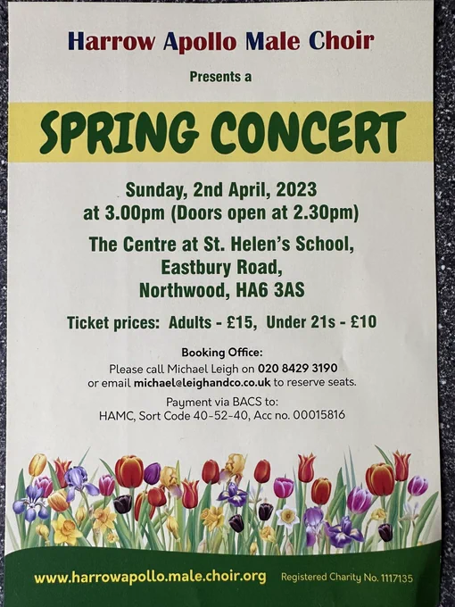Harrow Apollo Male Choir
Presents a
SPRING CONCERT
.
Sunday, 2nd April, 2023
at 3.00 pm (Doors open at 2.30pm)
The Centre at St. Helen's School, Eastbury Road, Northwood, HA6 3AS
Ticket prices: Adults - £15, Under 21s - £10
Booking Office:
Please call Michael Leigh on 020 8429 3190
or email michaelaleighandco.co.uk to reserve seats.
Payment via BACS to:
HAMC, Sort Code 40-52-40, Acc no. 00015816
www.harrowapollo.male.choir.org
Registered Charity No. 1117135