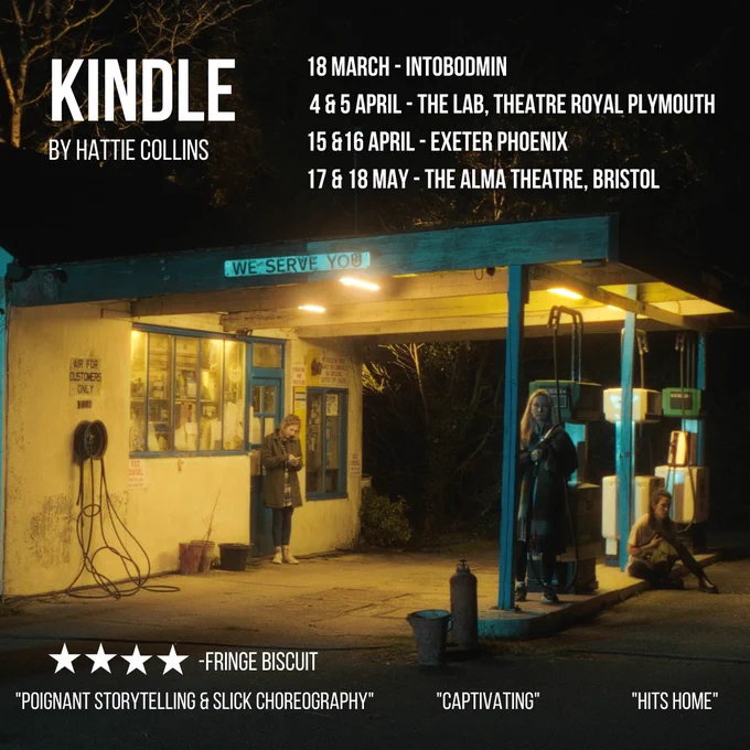 Kindle by Hattie Collins 

Cornwall, Devon and Bristol friends, Kindle will be heading to a venue near you in March, April and May this year! The mini South West tour is about to begin!!! 
SAVE THE DATE that works for you, would be lush to see you there! 

✨ 18th March - IntoBodmin 

✨ 4th & 5th April - The Lab, Theatre Royal Plymouth

✨ 15th & 16th April - Exeter Phoenix 

✨ 17th & 18th May - The Alma Theatre, Bristol 
