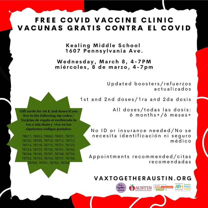 Free COVID & Flu Vaccines

Kealing: 1607 Pennsylvania Ave

Wed. March 8, 4-7PM
 
All doses: 6 months & up

No ID or insurance needed

Appointments recommended

Gift cards for 1st & 2nd doses if you live in the following zip codes:

78617, 78653, 78660, 78691, 78701, 78702, 78705, 78710, 78712, 78713, 78714, 78718, 78719, 78721, 78723, 78724, 78725, 78735, 78741, 78742, 78744, 78745, 78747, 78748, 78750, 78752, 78753, 78754, 78757, 78758, 78760, 78761, 78762, 78764

Vacunas gratis contra el COVID y la gripe

Kealing: 1607 Pennsylvania Ave.

miércoles, 8 de marzo, 4-7pm

Todas las dosis: 6 meses de edad  

No se necesita ID ni seguro médico

Citas recomendadas

Tarjetas de regalo si recibe la 1ra o 2da dosis y  vive en los siguientes códigos postales:

78617, 78653, 78660, 78691, 78701, 78702, 78705, 78710, 78712, 78713, 78714, 78718, 78719, 78721, 78723, 78724, 78725, 78735, 78741, 78742, 78744, 78745, 78747, 78748, 78750, 78752, 78753, 78754, 78757, 78758, 78760, 78761, 78762, 78764