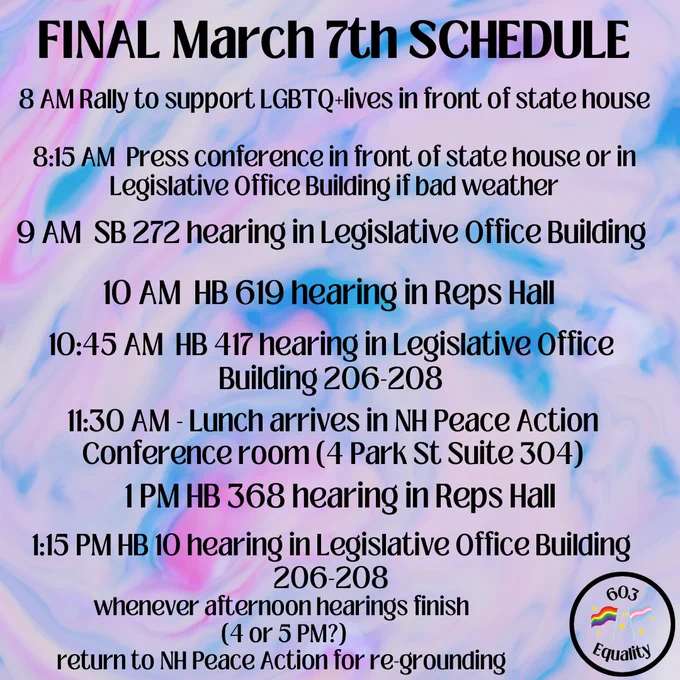  On a tie-dye type background of pink-ish purple, blue, and white, bold black text at the top reads, "FINAL MARCH 7th SCHEDULE." Below that, reads, "8 AM Rally to support LGBTQ  lives in front of state house. 8:15 AM Press conference in front of state house or in Legislative Office Building if bad weather. 9 AM SB 272 hearing in Legislative Office Building. 10 AM HB 619 hearing in Reps Hall. 10:45 AM HB 417 hearing in Legislative Office Building 206-208. 11:30 AM Lunch arrives in NH Peace Action Conference room (4 Park St Suite 304). 1 PM HB 368 hearing in Reps Hall. 1:15 PM HB 10 hearing in Legislative Office Building 206-208. Whenever afternoon hearings finish (4 or 5 PM?) return to NH Peace Action for re-grounding. In the bottom right appears the 603 Equality Logo. 