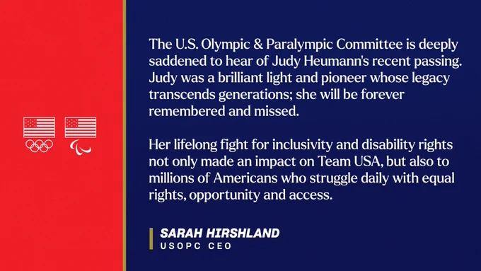 Graphic with quote attributed to USOPC CEO Sarah Hirshland that reads: “The U.S. Olympic & Paralympic Committee is deeply saddened to hear of Judy Heumann’s recent passing. Judy was a brilliant light and pioneer whose legacy transcends generations; she will be forever remembered and missed. 

Her lifelong fight for inclusivity and disability rights not only made an impact on Team USA, but also to millions of Americans who struggle daily with equal rights, opportunity and access.”