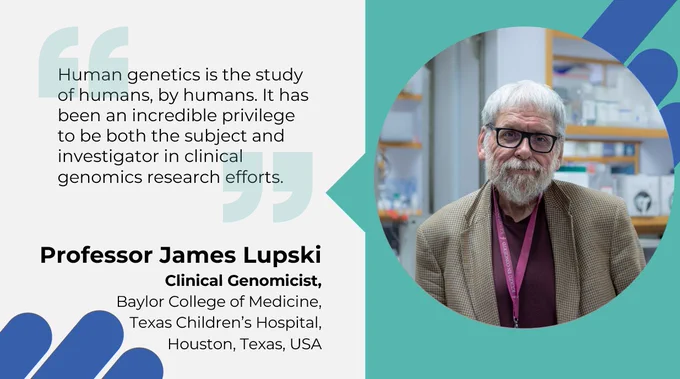 "Human genetics is the study of humans, by humans. It has been an incredible privilege to be both the subject and investigator in clinical genomics research efforts."
Professor James Lupski
Clinical Genomicist,
Baylor College of Medicine,
Texas Children’s Hospital, 
Houston, Texas, USA

