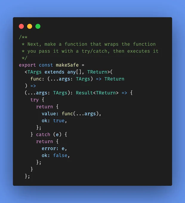 /**
 * Next, make a function that wraps the function
 * you pass it with a try/catch, then executes it
 */
export const makeSafe =
  <TArgs extends any[], TReturn>(
    func: (...args: TArgs) => TReturn
  ) =>
  (...args: TArgs): Result<TReturn> => {
    try {
      return {
        value: func(...args),
        ok: true,
      };
    } catch (e) {
      return {
        error: e,
        ok: false,
      };
    }
  };