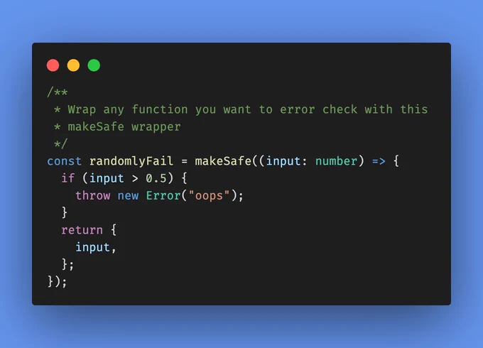 /**
 * Wrap any function you want to error check with this
 * makeSafe wrapper
 */
const randomlyFail = makeSafe((input: number) => {
  if (input > 0.5) {
    throw new Error("oops");
  }
  return {
    input,
  };
});
