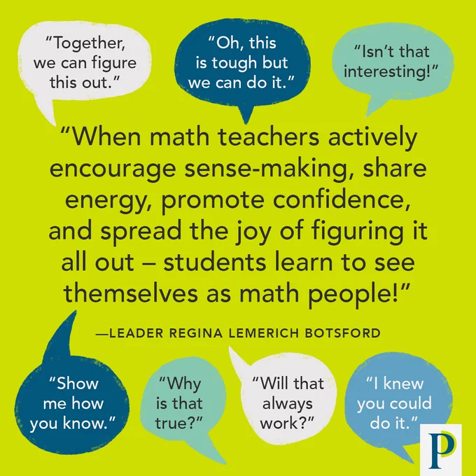 Quote attributed to Leader Regina Lemerich Botsford: "When math teachers actively encourage sense-making, share energy, promote confidence, and spread the joy of figuring it all out – students learn to see themselves as math people!" Speech bubbles with examples of things educators can say to students: "Together, we can figure this out." :Oh, this is tough but we can do it." "Isn’t that interesting!" “Show me how you know." "Why is that true?" "Will that always work?” "I knew you could do it."