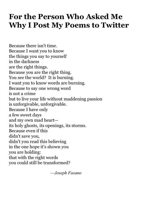 For the Person Who Asked Me
Why I Post My Poems to Twitter


Because there isn't time.
Because I want you to know
the things you say to yourself
in the darkness
are the right things.
Because you are the right thing.
You see the world?  It is burning.
I want you to know words are burning.
Because to say one wrong word
is not a crime
but to live your life without maddening passion
is unforgivable, unforgivable.
Because I have only
a few sweet days 
and my own mad heart—
its holy ghosts, its openings, its storms.
Because even if this
didn't save you,
didn't you read this believing
in the one hope it's shown you
you are holding:
that with the right words
you could still be transformed?

                                     —Joseph Fasano