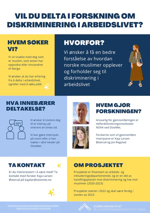 Poster der det står: Vil du delta i forskning om diskriminering i arbeidslivet?

Hvem søker vi? Vi vil snakke med deg som er muslim, som enten har oppvokst eller innvandret til Norge. Vi ønsker at du har erfaring fra å delta i arbeidslivet, og/eller med å søke jobb

Hvorfor? Vi ønsker å få en bedre forståelse av hvordan norske muslimer opplever og forholder seg til diskriminering i arbeidslivet.

Hva innebærer deltakelse? Vi ønsker å invitere deg til et intervju på omtrent en times tid. Vi kan gjøre intervjuet på zoom eller vi kan møtes i våre lokaler på OsloMet.

Hvem gjør forskningen? Ansvarlig for gjennomføringen er Velferdsforskningsinstittuttet NOVA ved OsloMet. Forskerne som vil gjennomføre intervjuene er Kaja Larsen Østerud og Jon Rogstad.

Ta kontakt: Er du intereressert i å være med? Ta kontakt med forsker Kaja Larsen Østerud på kajalar@oslomet.no.

Om prosjektet: Prosjektet er finansiert av arbeids- og inkluderingsdepartementet.