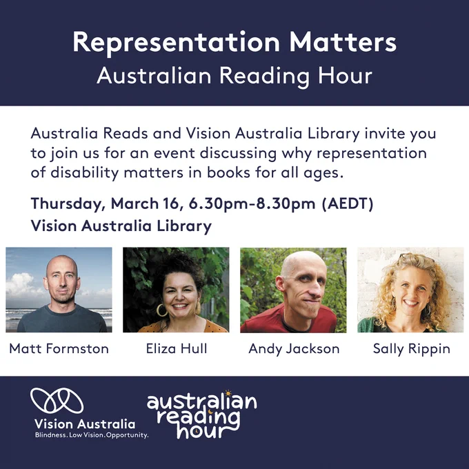 Event description reads: Representation Matters, Australian Reading Hour. Australia Reads and Vision Australia Library invite you to join us for an event discussing why representation of disability matters in books for all ages. Thursday, March 16, 6.30pm-8.30pm (AEDT). Vision Australia Library.  Images of guest panel: Matt Formston, Eliza Hull, Andy Jackson and moderator sally Rippin. Vision Australia logo and Australian Reading Hour logo.