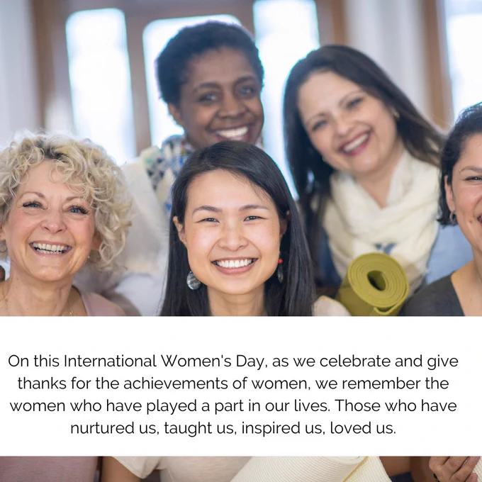 On this International Women's Day, as we celebrate and give thanks for the achievements of women, we remember the women who have played a part in our lives. Those who have nurtured us, taught us, inspired us, loved us.