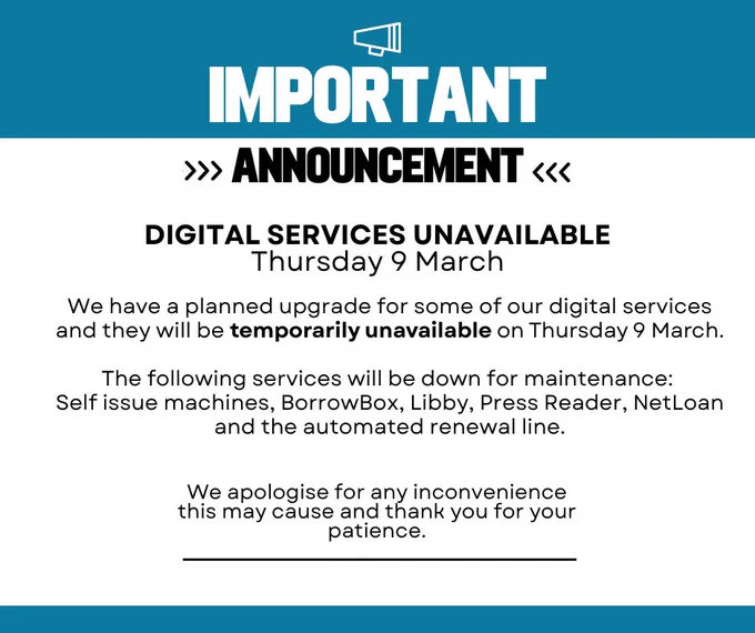 Image reads: Important announcement. Digital Services unavailable Thursday 9 March.  We have a planned upgrade for some of our digital services and they will be temporarily unavailable on Thursday 9 March.

The following services will be down for maintenance: 
Self issue machines, BorrowBox, Libby, Press Reader, NetLoan and the automated renewal line.

We apologise for any inconvenience this may cause and thank you for your patience.