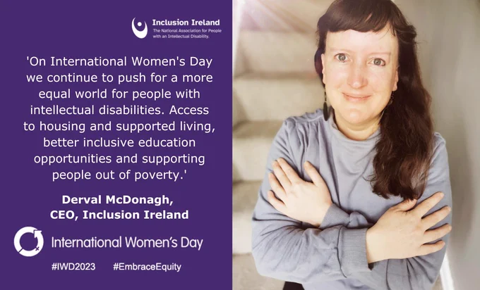 A image with the text 'On International Women's Day we continue to push for a more equal world for people with intellectual disabilities. Access to housing and supported living, better inclusive education opportunities and supporting people out of poverty.' Derval McDonagh, CEO, Inclusion Ireland. 