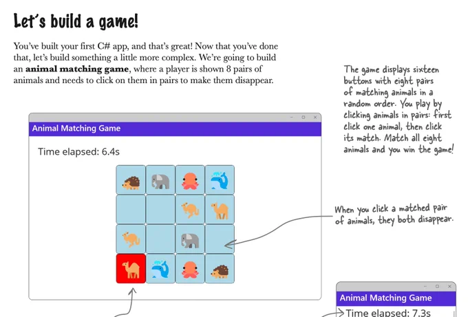 Excerpt from the next edition of Head First C#: 

Let’s build a game!

You’ve built your first C# app, and that’s great! Now that you’ve done that, let’s build something a little more complex. We’re going to build an animal matching game, where a player is shown 8 pairs of animals and needs to click on them in pairs to make them disappear.

The game displays sixteen buttons with eight pairs
of matching animals in a random order. You play by clicking animals in pairs: first click one animal, then click its match. Match all eight animals and you win the game!