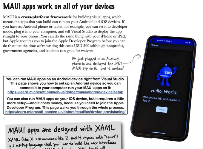 Excerpt from Head First C#:

MAUI apps work on all of your devices

MAUI is a cross-platform framework for building visual apps, which means the apps that you build can run on your Android and iOS devices. If you have an Android phone or tablet, for example, you can set it to developer mode, plug it into your computer, and tell Visual Studio to deploy the app straight to your phone. You can do the same thing with your iPhone or iPad, but Apple requires you to join the Apple Developer Program before you can do that—at the time we’re writing this costs USD $99 (although nonprofits, government agencies, and students can get a fee waiver).

We just plugged in an Android phone in and deployed the .NET MAUI app to it... and it worked!