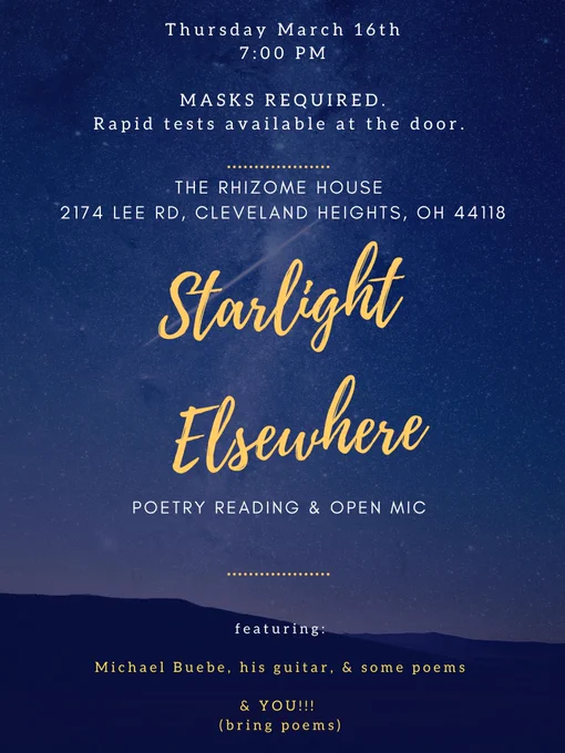 Flyer reads:

Thursday March 16th
7:00 PM
MASKS REQUIRED.
Rapid tests available at the door.
THE RHIZOME HOUSE
2174 LEE RD, CLEVELAND HEIGHTS, OH 44118
Starlight Elsewhere
POETRY READING & OPEN MIC

Featuring Michael Buebe,
bring poems to read on the open mic