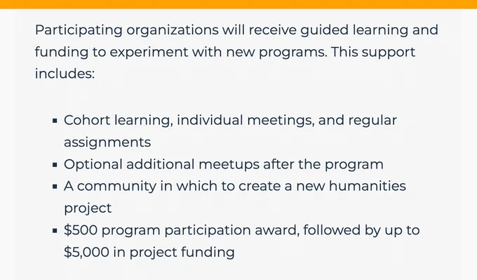 Participating organizations will receive guided learning and funding to experiment with new programs. This support includes:

Cohort learning, individual meetings, and regular assignments
Optional additional meetups after the program
A community in which to create a new humanities project
$500 program participation award, followed by up to $5,000 in project funding