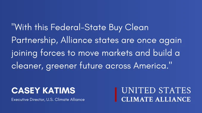 Quote from U.S. Climate Alliance Executive Director Casey Katims: 

“With this Federal-State Buy Clean Partnership, Alliance states are once again joining forces to move markets and build a cleaner, greener future across America.” 