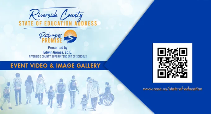 Riverside County 
State of Education Address
Pathways of Promise
Presented by 
Edwin’s a Gomez, Ed.D
Riverside County Superintendent of Schools
Event Video & Image Gallery
QR Code
www.rcoe.us/state-of-education