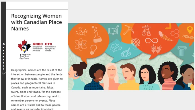 StoryMap with a graphic illustration of various women and with the following text: "Recognizing Women with Canadian Place Names. Geographical names are the result of the interaction between people and the lands they know or inhabit. Names are given to places and geographical features in Canada, such as mountains, lakes, rivers, cities and towns, for the purpose of identification and referencing, and to remember persons or events. Place names are a visible link to those people and events we consider important enough to commemorate and, in doing so, reflect who we are as a society. Throughout history, women have accomplished great things. However, these vital accomplishments have often not been recognized within society."