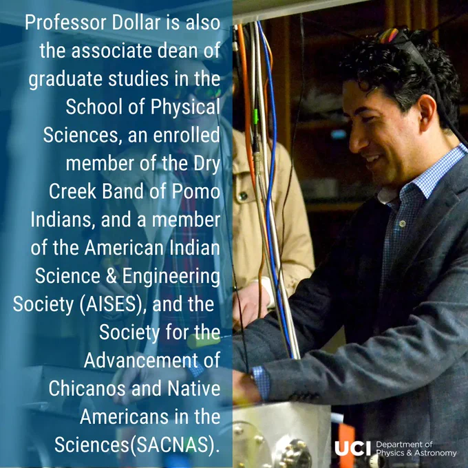 A photo of Professor Dollar in the lab with a student, smiling, with his protective goggles on his head. At the bottom right, the UCI Department of Physics & Astronomy logo. On the left, a translucent blue background with text " Professor Dollar is also the associate dean of graduate studies in the School of Physical Sciences, an enrolled member of the Dry Creek Band of Pomo Indians, and a member of the American Indian Science & Engineering Society (AISES), and the Society for the Advancement of Chicanos and Native Americans in the Sciences(SACNAS)."