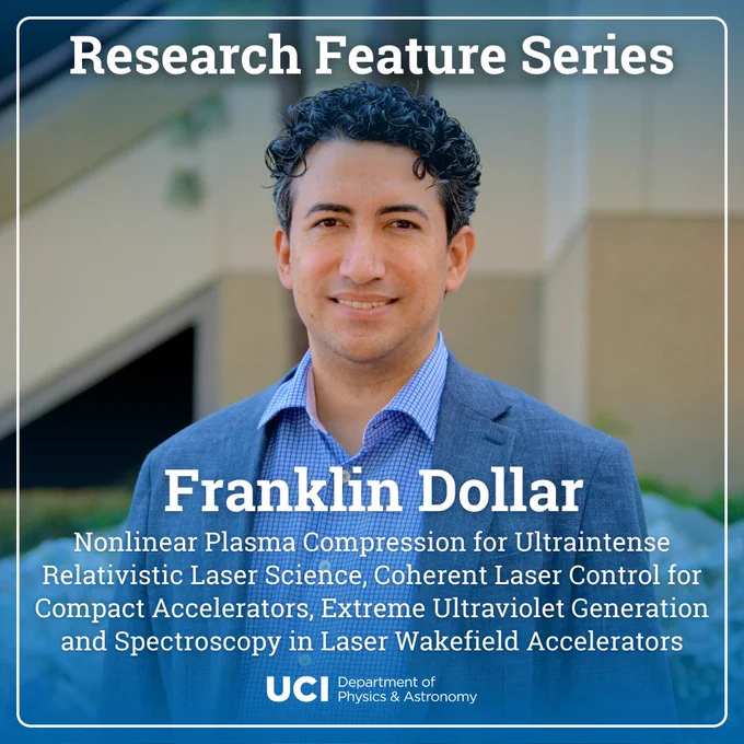 A photo of Franklin Dollar, smiling. He is wearing a blue and white grid button down and a grey blazer. He has short, black curly hair. The top and bottom of the photo have a translucent blue gradient fading towards the center, and there is a white border with rounded corners. The title says "Research Feature Series" on top, and near the middle, Professor Dollar's name, "Franklin Dollar" with his project titles "Nonlinear Plasma Compression for Ultraintense Relativistic Laser Science, Coherent Laser Control for Compact Accelerators, Extreme Ultraviolet Generation and Spectroscopy in Laser Wakefield Accelerators." At the bottom center, the UCI Department of Physics & Astronomy logo.