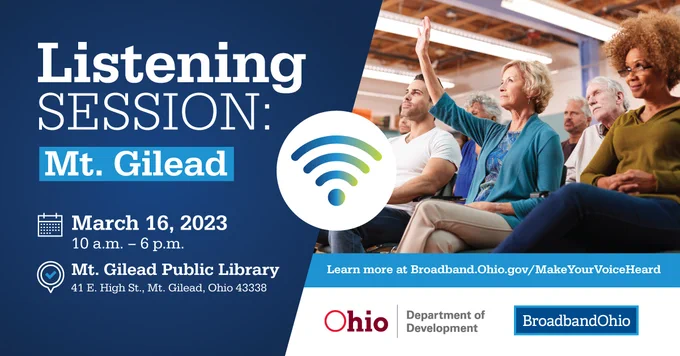 Listening Session: Mt. Gilead
March 16, 2023
10 a.m. - 6 p.m.
Mt. Gilead Public Library
41 E. High St., Mt. Gilead, Ohio 43338
Learn more at Broadband.Ohio.Gov/MakeYourVoiceHeard
Ohio Department of Development logo
BroadbandOhio logo