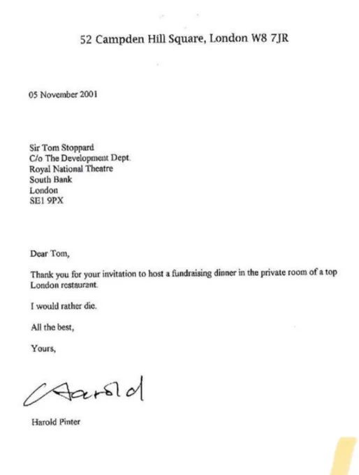 05 November 2001

Dear Tom,

Thank you for your invitation to host a fundraising dinner in the private room of a top London restaurant.

I would rather die.

All the best,

Yours,

Harold Pinter