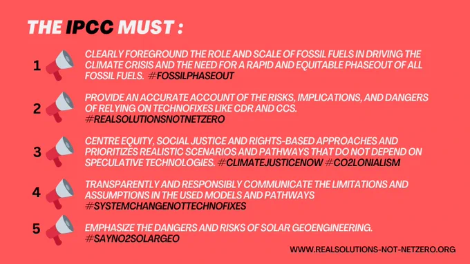Coral background. Text reads "THE IPCC MUST: 1. CLEARLY FOREGROUND THE ROLE AND SCALE OF FOSSIL FUELS IN DRIVING THE CLIMATE CRISIS AND THE NEED FOR A RAPID AND EQUITABLE PHASEOUT OF ALL FOSSIL FUELS. #FOSSILPHASEOUT 2. PROVIDE AN ACCURATE ACCOUNT OF THE RISKS, IMPLICATIONS, AND DANGERS OF RELYING ON TECHNOFIXES LIKE CDR AND CCS. #REALSOLUTIONSNOTNETZERO 3. CENTRE EQUITY, SOCIAL JUSTICE AND RIGHTS-BASED APPROACHES AND PRIORITIZES REALISTIC SCENARIOS AND PATHWAYS THAT DO NOT DEPEND ON SPECULATIVE TECHNOLOGIES. #CLIMATEJUSTICENOW #CO2LONIALISM 4. TRANSPARENTLY AND RESPONSIBLY COMMUNICATE THE LIMITATIONS AND ASSUMPTIONS IN THE USED MODELS AND PATHWAYS #SYSTEMCHANGENOTTECHNOFIXES 5. EMPHASIZE THE DANGERS AND RISKS OF SOLAR GEOENGINEERING #SAYNO2SOLARGEO" Text in bottom right corner reads "WWW.REALSOLUTIONS-NOT-NETZERO.ORG"