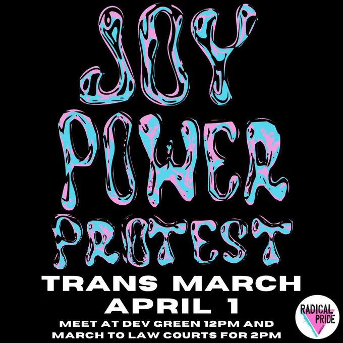 On a black background there are the words ‘joy power protest’ in pink and blue in a font that sort of looks like slime(?). Below that in white it reads ‘trans march April 1 meet at dev green 12pm and March to law courts for 2pm’