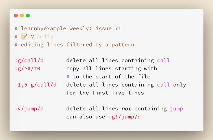 # Vim tip: editing lines filtered by a pattern

:g/call/d 		delete all lines containing call
:g/^#/t0 		copy all lines starting with
				# to the start of the file
:1,5 g/call/d 	delete all lines containing call only
				for the first five lines

:v/jump/d 		delete all lines not containing jump
				can also use :g!/jump/d