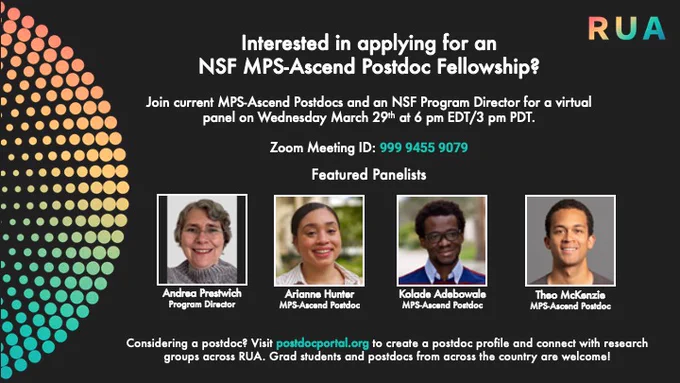 Interested in applying for an NSF MPS-Ascend Postdoc Fellowship? Join current MPS-Ascend Postdocs and an NSF Program Director for a virtual panel on Wednesday March 29th at 6 pm EDT/3pm PDT. Zoom Meeting ID: 999 9455 9079. Featured Panelists - Andrea Prestwich, Program Director, Arianne Hunter, MPS-Ascend Postdoc, Kolade Adebowale, MPS-Ascend Postdoc, Theo McKenzie, MPS-Ascend Postdoc. Considering a postdoc? Visit postdocportal.org to create a postdoc profiled and connect with research groups across RUA. Grad students and postdocs from across the country are welcome!