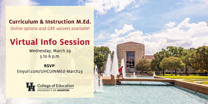 Curriculum & Instruction MEd
Online options and GRE waivers available
Virtual Info Session
Wednesday March 29
5 to 6 pm
RSVP
University of Houston College of Education