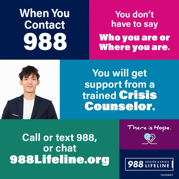 When you contact 988 you don't have to say who you are or where you are. You will get support from a trained crisis counselor. Call or text 988, or chat 988lifeline.org. There is hope. 