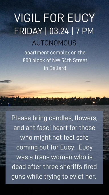 VIGIL FOR EUCY | FRIDAY, 03.24 7 pm | | autonomous | apartment complex on the 800 block of NW 54th st in Ballard | please bring candles, flowers, and antifasci heart for those who might not feel safe coming out for Eucy. Eucy was a trans woman who is dead after three sheriffs fired guns while trying to evict her.
