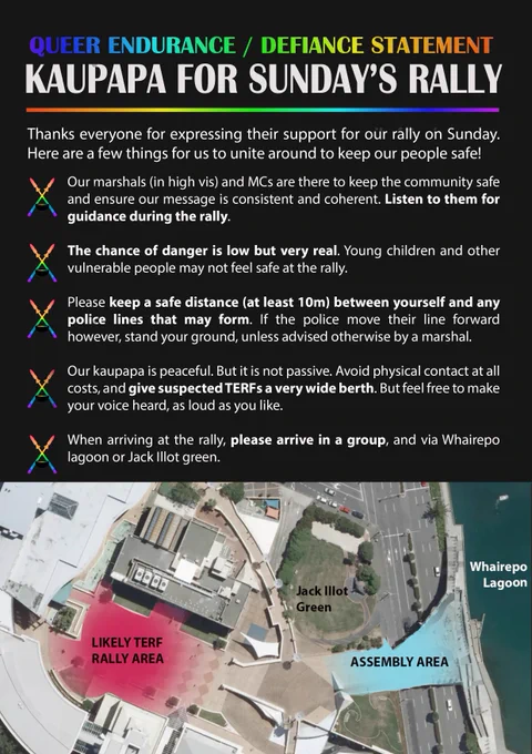 Thanks everyone for expressing their support for our rally on Sunday. Here are a few things for us to unite around to keep our people safe!

- Our marshals (in high vis) and MCs are there to keep the community safe and ensure our message is consistent and coherent. Listen to them for guidance during the rally.

- The chance of danger is low but very real. Young children and other vulnerable people may not feel safe at the rally.

- Please keep a safe distance (at least 10m) between yourself and any lines police that may form. If the police move their line forward however, stand your ground, unless advised otherwise by a marshal.

- Our kaupapa is peaceful. But it is not passive. Avoid physical contact at all costs, and give suspected TERFs a very wide berth. But feel free to make your voice heard, as loud as you like.

- When arriving at the rally, please arrive in a group, and via Whairepo lagoon or Jack Illot green.