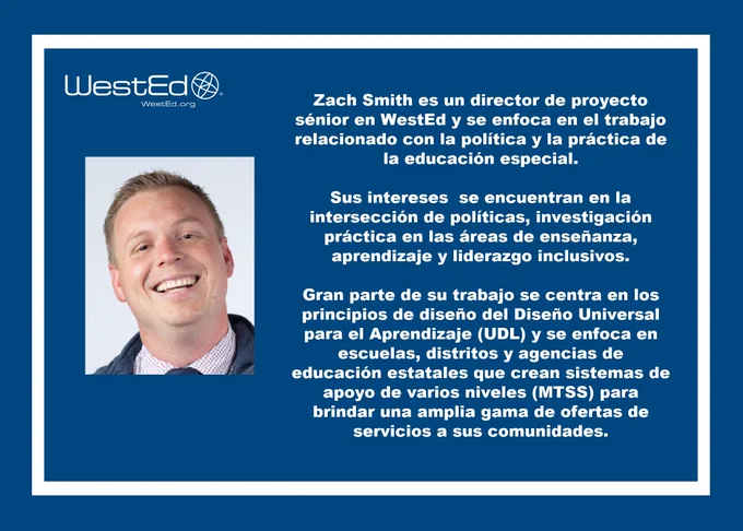 Gráfico en azul con letras blancas incluye el logo de WestEd en la esquina superior izquierda y dice lo siguiente: Zach Smith es un director de proyecto sénior en WestEd y se enfoca en el trabajo relacionado con la política y la práctica de la educación especial.  Sus intereses  se encuentran en la intersección de políticas, investigación práctica en las áreas de enseñanza, aprendizaje y liderazgo inclusivos.  

Gran parte de su trabajo se centra en los principios de diseño del Diseño Universal para el Aprendizaje (UDL) y se enfoca en escuelas, distritos y agencias de educación estatales que crean sistemas de apoyo de varios niveles (MTSS) para brindar una amplia gama de ofertas de servicios a sus comunidades. 